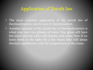 • The most common application of the zeroth law of
thermodynamics can be seen in thermometers.
• Another example of the zeroth law of thermodynamics is
when you have two glasses of water. One glass will have
hot water and the other will contain cold water. Now if we
leave them in the table for a few hours they will attain
thermal equilibrium with the temperature of the room.
Application of Zeroth law
 