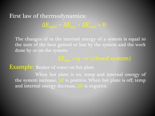 First law of thermodynamics:
ΔEuniv = ΔEsys + ΔEsurr = 0
The changes of in the internal energy of a system is equal to
the sum of the heat gained or lost by the system and the work
done by or on the system.
ΔEsys = q - w (closed system)
Example: Beaker of water on hot plate
When hot plate is on, temp and internal energy of
the system increase, ΔE is positive. When hot plate is off, temp
and internal energy decrease, ΔE is negative.
 