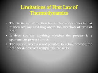 Limitations of First Law of
Thermodynamics
• The limitation of the first law of thermodynamics is that
it does not say anything about the direction of flow of
heat.
• It does not say anything whether the process is a
spontaneous process or not.
• The reverse process is not possible. In actual practice, the
heat doesn’t convert completely into work.
 