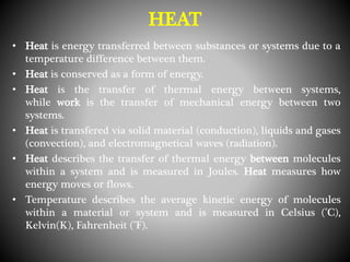 HEAT
• Heat is energy transferred between substances or systems due to a
temperature difference between them.
• Heat is conserved as a form of energy.
• Heat is the transfer of thermal energy between systems,
while work is the transfer of mechanical energy between two
systems.
• Heat is transfered via solid material (conduction), liquids and gases
(convection), and electromagnetical waves (radiation).
• Heat describes the transfer of thermal energy between molecules
within a system and is measured in Joules. Heat measures how
energy moves or flows.
• Temperature describes the average kinetic energy of molecules
within a material or system and is measured in Celsius (°C),
Kelvin(K), Fahrenheit (°F).
 