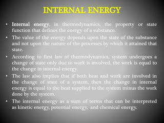 INTERNAL ENERGY
• Internal energy, in thermodynamics, the property or state
function that defines the energy of a substance.
• The value of the energy depends upon the state of the substance
and not upon the nature of the processes by which it attained that
state.
• According to first law of thermodynamics, system undergoes a
change of state only due to work is involved, the work is equal to
the change in internal energy.
• The law also implies that if both heat and work are involved in
the change of state of a system, then the change in internal
energy is equal to the heat supplied to the system minus the work
done by the system.
• The internal energy as a sum of terms that can be interpreted
as kinetic energy, potential energy, and chemical energy.
 