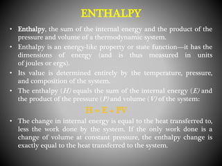 ENTHALPY
• Enthalpy, the sum of the internal energy and the product of the
pressure and volume of a thermodynamic system.
• Enthalpy is an energy-like property or state function—it has the
dimensions of energy (and is thus measured in units
of joules or ergs).
• Its value is determined entirely by the temperature, pressure,
and composition of the system.
• The enthalpy (H) equals the sum of the internal energy (E) and
the product of the pressure (P) and volume (V) of the system:
H = E + PV
• The change in internal energy is equal to the heat transferred to,
less the work done by the system. If the only work done is a
change of volume at constant pressure, the enthalpy change is
exactly equal to the heat transferred to the system.
 