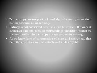 • Zero entropy means perfect knowledge of a state ; no motion,
no temperature, no uncertainty.
• Entropy is not conserved because it can be created. But once it
is created and dissipated in surroundings the action cannot be
reversed, so therefore entropy always keep on increasing.
• As we know laws of conservation of mass and energy say that
both the quantities are uncreatable and undestroyable.
 