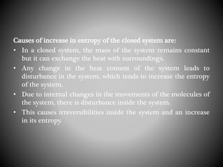 Causes of increase in entropy of the closed system are:
• In a closed system, the mass of the system remains constant
but it can exchange the heat with surroundings.
• Any change in the heat content of the system leads to
disturbance in the system, which tends to increase the entropy
of the system.
• Due to internal changes in the movements of the molecules of
the system, there is disturbance inside the system.
• This causes irreversibilities inside the system and an increase
in its entropy.
 