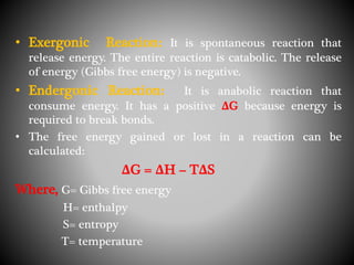 • Exergonic Reaction: It is spontaneous reaction that
release energy. The entire reaction is catabolic. The release
of energy (Gibbs free energy) is negative.
• Endergonic Reaction: It is anabolic reaction that
consume energy. It has a positive ΔG because energy is
required to break bonds.
• The free energy gained or lost in a reaction can be
calculated:
ΔG = ΔH – TΔS
Where, G= Gibbs free energy
H= enthalpy
S= entropy
T= temperature
 