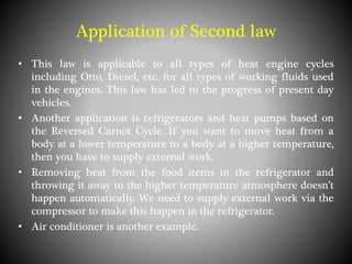 Application of Second law
• This law is applicable to all types of heat engine cycles
including Otto, Diesel, etc. for all types of working fluids used
in the engines. This law has led to the progress of present day
vehicles.
• Another application is refrigerators and heat pumps based on
the Reversed Carnot Cycle. If you want to move heat from a
body at a lower temperature to a body at a higher temperature,
then you have to supply external work.
• Removing heat from the food items in the refrigerator and
throwing it away to the higher temperature atmosphere doesn’t
happen automatically. We need to supply external work via the
compressor to make this happen in the refrigerator.
• Air conditioner is another example.
 