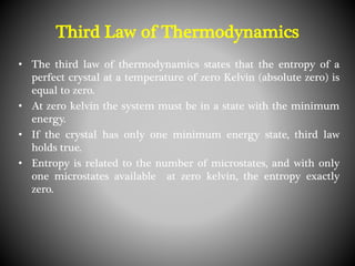 • The third law of thermodynamics states that the entropy of a
perfect crystal at a temperature of zero Kelvin (absolute zero) is
equal to zero.
• At zero kelvin the system must be in a state with the minimum
energy.
• If the crystal has only one minimum energy state, third law
holds true.
• Entropy is related to the number of microstates, and with only
one microstates available at zero kelvin, the entropy exactly
zero.
Third Law of Thermodynamics
 