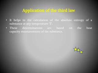 • It helps in the calculation of the absolute entropy of a
substance at any temperature ‘T’.
• These determinations are based on the heat
capacity measurements of the substance.
Application of the third law
 