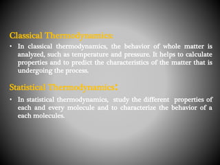 Classical Thermodynamics:
• In classical thermodynamics, the behavior of whole matter is
analyzed, such as temperature and pressure. It helps to calculate
properties and to predict the characteristics of the matter that is
undergoing the process.
Statistical Thermodynamics:
• In statistical thermodynamics, study the different properties of
each and every molecule and to characterize the behavior of a
each molecules.
 