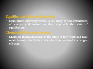 Equilibrium Thermodynamics:
• Equilibrium thermodynamics is the study of transformations
of energy and matter as they approach the state of
equilibrium.
Chemical Thermodynamics:
• Chemical thermodynamics is the study of how work and heat
relate to each other both in chemical reactions and in changes
of states.
 