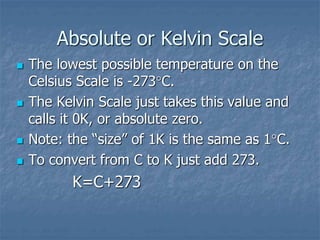 Absolute or Kelvin Scale
 The lowest possible temperature on the
Celsius Scale is -273C.
 The Kelvin Scale just takes this value and
calls it 0K, or absolute zero.
 Note: the “size” of 1K is the same as 1C.
 To convert from C to K just add 273.
K=C+273
 
