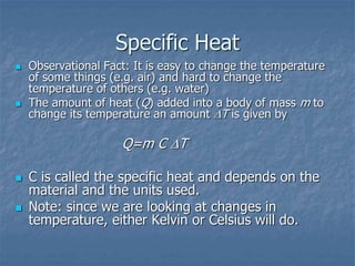 Specific Heat
 Observational Fact: It is easy to change the temperature
of some things (e.g. air) and hard to change the
temperature of others (e.g. water)
 The amount of heat (Q) added into a body of mass m to
change its temperature an amount T is given by
Q=m C T
 C is called the specific heat and depends on the
material and the units used.
 Note: since we are looking at changes in
temperature, either Kelvin or Celsius will do.
 