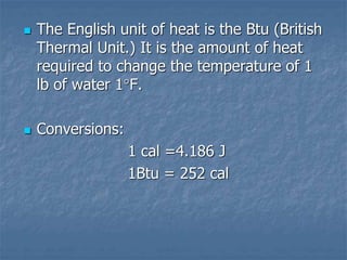  The English unit of heat is the Btu (British
Thermal Unit.) It is the amount of heat
required to change the temperature of 1
lb of water 1F.
 Conversions:
1 cal =4.186 J
1Btu = 252 cal
 