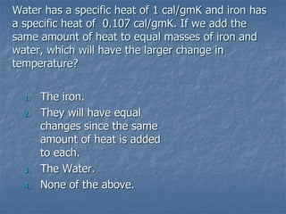 Water has a specific heat of 1 cal/gmK and iron has
a specific heat of 0.107 cal/gmK. If we add the
same amount of heat to equal masses of iron and
water, which will have the larger change in
temperature?
1. The iron.
2. They will have equal
changes since the same
amount of heat is added
to each.
3. The Water.
4. None of the above.
 
