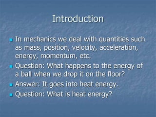 Introduction
 In mechanics we deal with quantities such
as mass, position, velocity, acceleration,
energy, momentum, etc.
 Question: What happens to the energy of
a ball when we drop it on the floor?
 Answer: It goes into heat energy.
 Question: What is heat energy?
 