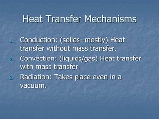 Heat Transfer Mechanisms
1. Conduction: (solids--mostly) Heat
transfer without mass transfer.
2. Convection: (liquids/gas) Heat transfer
with mass transfer.
3. Radiation: Takes place even in a
vacuum.
 