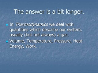 The answer is a bit longer.
 In Thermodynamics we deal with
quantities which describe our system,
usually (but not always) a gas.
 Volume, Temperature, Pressure, Heat
Energy, Work.
 