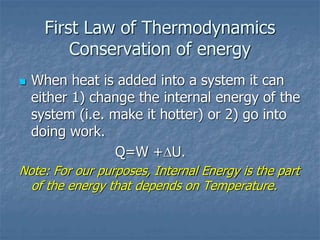 First Law of Thermodynamics
Conservation of energy
 When heat is added into a system it can
either 1) change the internal energy of the
system (i.e. make it hotter) or 2) go into
doing work.
Q=W +U.
Note: For our purposes, Internal Energy is the part
of the energy that depends on Temperature.
 