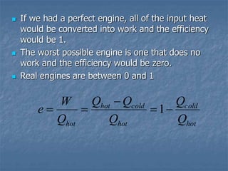  If we had a perfect engine, all of the input heat
would be converted into work and the efficiency
would be 1.
 The worst possible engine is one that does no
work and the efficiency would be zero.
 Real engines are between 0 and 1
hot
cold
hot
cold
hot
hot Q
Q
Q
Q
Q
Q
W
e 



 1
 