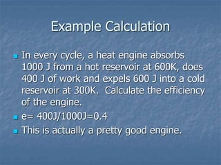 Example Calculation
 In every cycle, a heat engine absorbs
1000 J from a hot reservoir at 600K, does
400 J of work and expels 600 J into a cold
reservoir at 300K. Calculate the efficiency
of the engine.
 e= 400J/1000J=0.4
 This is actually a pretty good engine.
 