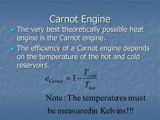 Carnot Engine
 The very best theoretically possible heat
engine is the Carnot engine.
 The efficiency of a Carnot engine depends
on the temperature of the hot and cold
reservoirs.
!
!
Kelvins!
in
measured
be
must
res
temperatu
The
:
Note
1
hot
cold
Carnot
T
T
e 

 