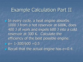 Example Calculation Part II
 In every cycle, a heat engine absorbs
1000 J from a hot reservoir at 600K, does
400 J of work and expels 600 J into a cold
reservoir at 300 K. Calculate the
efficiency of the best possible engine.
 e= 1-300/600 =0.5
 Recall that the actual engine has e=0.4.
 