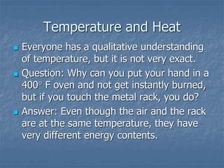 Temperature and Heat
 Everyone has a qualitative understanding
of temperature, but it is not very exact.
 Question: Why can you put your hand in a
400 F oven and not get instantly burned,
but if you touch the metal rack, you do?
 Answer: Even though the air and the rack
are at the same temperature, they have
very different energy contents.
 