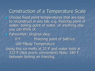 Construction of a Temperature Scale
 Choose fixed point temperatures that are easy
to reconstruct in any lab, e.g. freezing point of
water, boiling point of water, or anything else
you can think of.
 Fahrenheit: Original idea:
0F Freezing point of Salt/ice
100FBody Temperature
Using this ice melts at 32F and water boils at
212F (Not overly convenient) Note: 180F
between boiling an freezing.
 