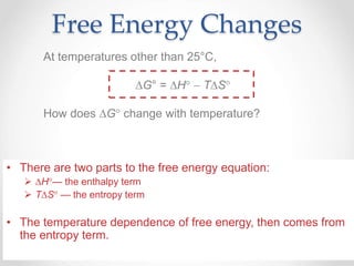 Free Energy Changes
At temperatures other than 25°C,
G° = H  TS
How does G change with temperature?
• There are two parts to the free energy equation:
 H— the enthalpy term
 TS — the entropy term
• The temperature dependence of free energy, then comes from
the entropy term.
 