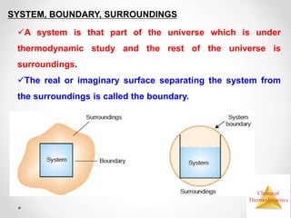 Chemical
Thermodynamics
SYSTEM, BOUNDARY, SURROUNDINGS
A system is that part of the universe which is under
thermodynamic study and the rest of the universe is
surroundings.
The real or imaginary surface separating the system from
the surroundings is called the boundary.
 