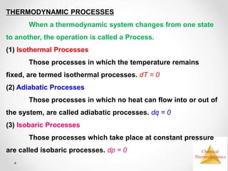 Chemical
Thermodynamics
THERMODYNAMIC PROCESSES
When a thermodynamic system changes from one state
to another, the operation is called a Process.
(1) Isothermal Processes
Those processes in which the temperature remains
fixed, are termed isothermal processes. dT = 0
(2) Adiabatic Processes
Those processes in which no heat can flow into or out of
the system, are called adiabatic processes. dq = 0
(3) Isobaric Processes
Those processes which take place at constant pressure
are called isobaric processes. dp = 0
 