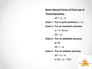 Chemical
Thermodynamics
Some Special Forms of First Law of
Thermodynamics
ΔE = q – w
Case 1 : For a cyclic process q = w
Case 2 : For an isochoric process
w = 0. Hence
ΔE = qv
Case 3 : For an adiabatic process
q = 0
ΔE = – w
Case 4 : For an isobaric process
ΔE = q – w
or ΔE = q – PΔV
 