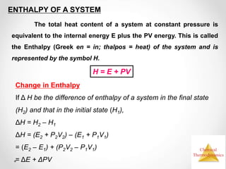 Chemical
Thermodynamics
ENTHALPY OF A SYSTEM
The total heat content of a system at constant pressure is
equivalent to the internal energy E plus the PV energy. This is called
the Enthalpy (Greek en = in; thalpos = heat) of the system and is
represented by the symbol H.
Change in Enthalpy
If Δ H be the difference of enthalpy of a system in the final state
(H2) and that in the initial state (H1),
ΔH = H2 – H1
ΔH = (E2 + P2V2) – (E1 + P1V1)
= (E2 – E1) + (P2V2 – P1V1)
= ΔE + ΔPV
H = E + PV
 