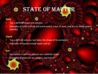 STATE OF MATTER
Solid
• has a definite shape and volume.
• Examples of solids include ice (solid water), a bar of steel, and dry ice (solid carbon
dioxide).
Liquid
• has a definite volume, but takes the shape of its container.
• Examples of liquids include water and oil.
Gas
• has neither a definite volume nor a definite shape.
• Examples of gases are air, oxygen, and helium.