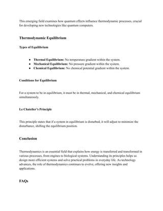 This emerging field examines how quantum effects influence thermodynamic processes, crucial
for developing new technologies like quantum computers.
Thermodynamic Equilibrium
Types of Equilibrium
● Thermal Equilibrium: No temperature gradient within the system.
● Mechanical Equilibrium: No pressure gradient within the system.
● Chemical Equilibrium: No chemical potential gradient within the system.
Conditions for Equilibrium
For a system to be in equilibrium, it must be in thermal, mechanical, and chemical equilibrium
simultaneously.
Le Chatelier’s Principle
This principle states that if a system in equilibrium is disturbed, it will adjust to minimize the
disturbance, shifting the equilibrium position.
Conclusion
Thermodynamics is an essential field that explains how energy is transferred and transformed in
various processes, from engines to biological systems. Understanding its principles helps us
design more efficient systems and solve practical problems in everyday life. As technology
advances, the role of thermodynamics continues to evolve, offering new insights and
applications.
FAQs
 