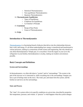 ○ Statistical Thermodynamics
○ Non-equilibrium Thermodynamics
○ Quantum Thermodynamics
14. Thermodynamic Equilibrium
○ Types of Equilibrium
○ Conditions for Equilibrium
○ Le Chatelier’s Principle
15. Conclusion
○ Recap of Key Points
○ Future of Thermodynamics
16. FAQs
Introduction to Thermodynamics
Thermodynamics is a fascinating branch of physics that delves into the relationships between
heat, work, and energy. It’s all about understanding how energy is transferred and transformed in
various processes, making it a cornerstone of both science and engineering. But why should you
care about thermodynamics? Simply put, it’s everywhere. From the engine in your car to the
refrigerator in your kitchen, thermodynamics is at play, making our modern conveniences
possible.
Basic Concepts and Definitions
System and Surroundings
In thermodynamics, we often talk about a “system” and its “surroundings.” The system is the
part of the universe we’re interested in, while everything else is the surroundings. Imagine you
have a pot of boiling water on the stove. The water, pot, and steam form the system, and the
kitchen air and stove are the surroundings.
State and Process
The “state” of a system refers to its specific conditions at a given time, described by properties
like temperature, pressure, and volume. A “process” is what happens when the system changes
 