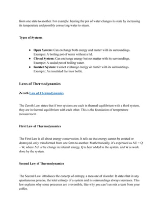 from one state to another. For example, heating the pot of water changes its state by increasing
its temperature and possibly converting water to steam.
Types of Systems
● Open System: Can exchange both energy and matter with its surroundings.
Example: A boiling pot of water without a lid.
● Closed System: Can exchange energy but not matter with its surroundings.
Example: A sealed pot of boiling water.
● Isolated System: Cannot exchange energy or matter with its surroundings.
Example: An insulated thermos bottle.
Laws of Thermodynamics
Zeroth Law of Thermodynamics
The Zeroth Law states that if two systems are each in thermal equilibrium with a third system,
they are in thermal equilibrium with each other. This is the foundation of temperature
measurement.
First Law of Thermodynamics
The First Law is all about energy conservation. It tells us that energy cannot be created or
destroyed, only transformed from one form to another. Mathematically, it’s expressed as ΔU = Q
– W, where ΔU is the change in internal energy, Q is heat added to the system, and W is work
done by the system.
Second Law of Thermodynamics
The Second Law introduces the concept of entropy, a measure of disorder. It states that in any
spontaneous process, the total entropy of a system and its surroundings always increases. This
law explains why some processes are irreversible, like why you can’t un mix cream from your
coffee.
 