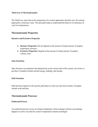 Third Law of Thermodynamics
The Third Law states that as the temperature of a system approaches absolute zero, the entropy
approaches a minimum value. This principle helps us understand the behavior of substances at
very low temperatures.
Thermodynamic Properties
Intensive and Extensive Properties
● Intensive Properties: Do not depend on the amount of matter present. Examples:
temperature, pressure.
● Extensive Properties: Depend on the amount of matter present. Examples:
volume, mass.
State Functions
State functions are properties that depend only on the current state of the system, not on how it
got there. Examples include internal energy, enthalpy, and entropy.
Path Functions
Path functions depend on the specific path taken to reach one state from another. Examples
include work and heat.
Thermodynamic Processes
Isothermal Process
An isothermal process occurs at constant temperature. Heat exchange with the surroundings
happens in such a way that the system’s temperature remains unchanged.
 