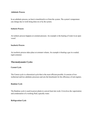 Adiabatic Process
In an adiabatic process, no heat is transferred to or from the system. The system’s temperature
can change due to work being done on or by the system.
Isobaric Process
An isobaric process happens at constant pressure. An example is the heating of water in an open
vessel.
Isochoric Process
An isochoric process takes place at constant volume. An example is heating a gas in a sealed,
rigid container.
Thermodynamic Cycles
Carnot Cycle
The Carnot cycle is a theoretical cycle that is the most efficient possible. It consists of two
isothermal and two adiabatic processes and sets the benchmark for the efficiency of real engines.
Rankine Cycle
The Rankine cycle is used in power plants to convert heat into work. It involves the vaporization
and condensation of a working fluid, typically water.
Refrigeration Cycle
 