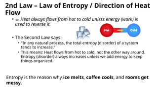 2nd Law – Law of Entropy / Direction of Heat
Flow
• ☕ Heat always flows from hot to cold unless energy (work) is
used to reverse it.
• The Second Law says:
• "In any natural process, the total entropy (disorder) of a system
tends to increase.“
• This means: Heat flows from hot to cold, not the other way around.
Entropy (disorder) always increases unless we add energy to keep
things organized.
Entropy is the reason why ice melts, coffee cools, and rooms get
messy.
 
