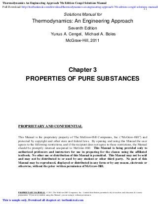 3-1
Solutions Manual for
Thermodynamics: An Engineering Approach
Seventh Edition
Yunus A. Cengel, Michael A. Boles
McGraw-Hill, 2011
Chapter 3
PROPERTIES OF PURE SUBSTANCES
PROPRIETARY AND CONFIDENTIAL
This Manual is the proprietary property of The McGraw-Hill Companies, Inc. (“McGraw-Hill”) and
protected by copyright and other state and federal laws. By opening and using this Manual the user
agrees to the following restrictions, and if the recipient does not agree to these restrictions, the Manual
should be promptly returned unopened to McGraw-Hill: This Manual is being provided only to
authorized professors and instructors for use in preparing for the classes using the affiliated
textbook. No other use or distribution of this Manual is permitted. This Manual may not be sold
and may not be distributed to or used by any student or other third party. No part of this
Manual may be reproduced, displayed or distributed in any form or by any means, electronic or
otherwise, without the prior written permission of McGraw-Hill.
PROPRIETARY MATERIAL
preparation. If you are a student using this Manual, you are using it without permission.
. © 2011 The McGraw-Hill Companies, Inc. Limited distribution permitted only to teachers and educators for course
Thermodynamics An Engineering Approach 7th Edition Cengel Solutions Manual
Full Download: http://testbankreal.com/download/thermodynamics-an-engineering-approach-7th-edition-cengel-solutions-manual/
This is sample only, Download all chapters at: testbankreal.com
 
