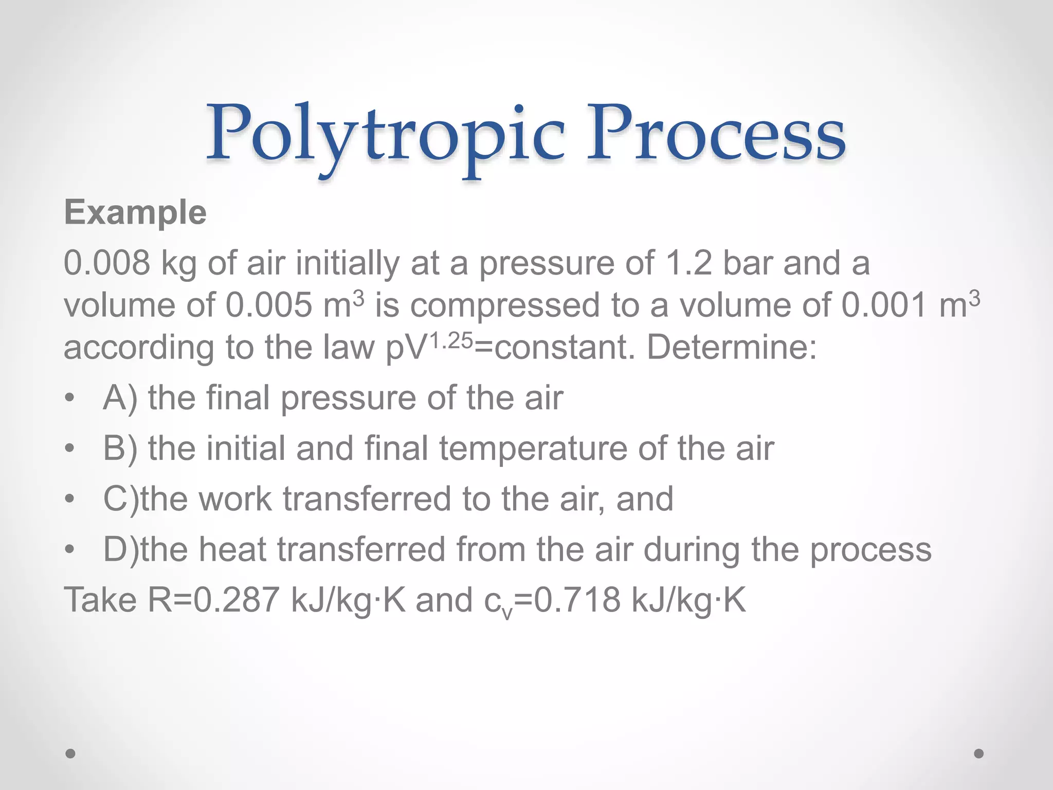 Polytropic Process
Example
0.008 kg of air initially at a pressure of 1.2 bar and a
volume of 0.005 m3 is compressed to a volume of 0.001 m3
according to the law pV1.25=constant. Determine:
• A) the final pressure of the air
• B) the initial and final temperature of the air
• C)the work transferred to the air, and
• D)the heat transferred from the air during the process
Take R=0.287 kJ/kg∙K and cv=0.718 kJ/kg∙K
 