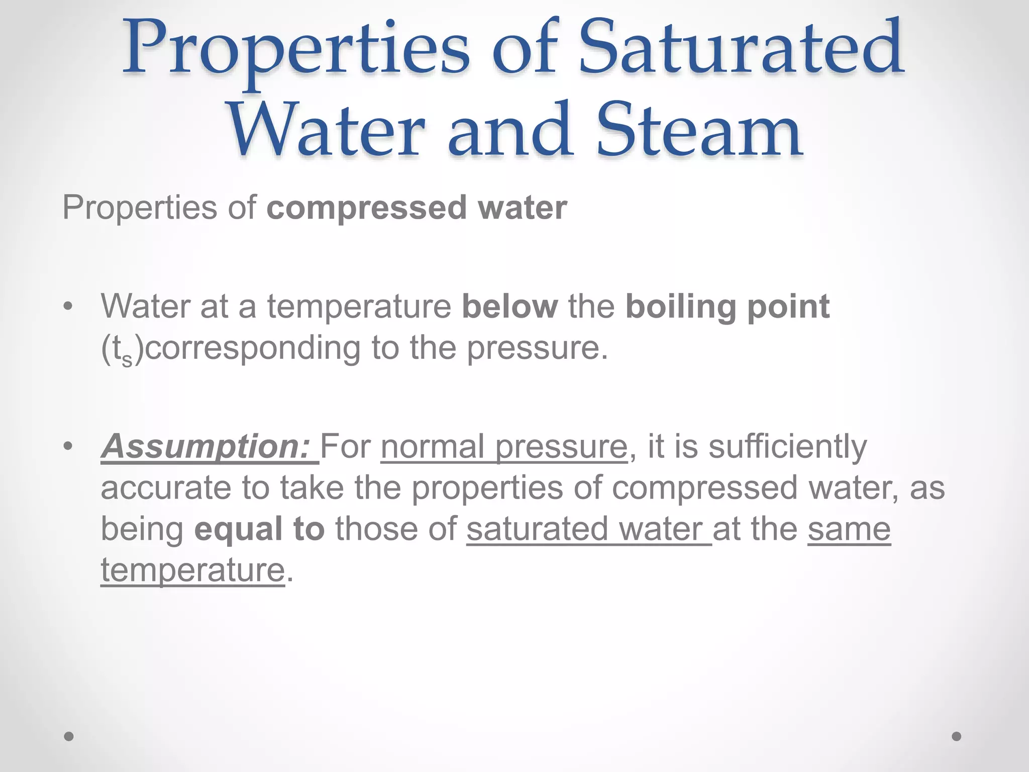 Properties of Saturated
Water and Steam
Properties of compressed water
• Water at a temperature below the boiling point
(ts)corresponding to the pressure.
• Assumption: For normal pressure, it is sufficiently
accurate to take the properties of compressed water, as
being equal to those of saturated water at the same
temperature.
 