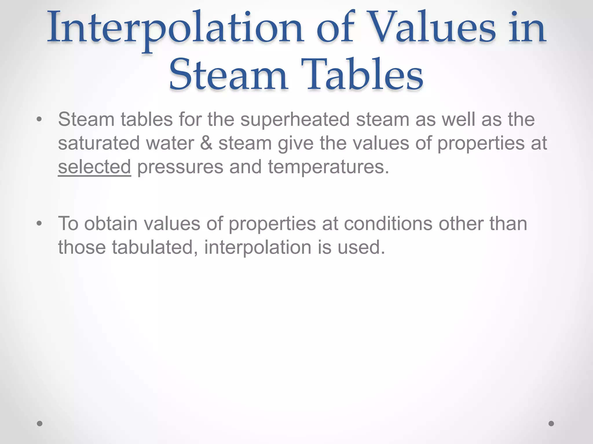 Interpolation of Values in
Steam Tables
• Steam tables for the superheated steam as well as the
saturated water & steam give the values of properties at
selected pressures and temperatures.
• To obtain values of properties at conditions other than
those tabulated, interpolation is used.
 