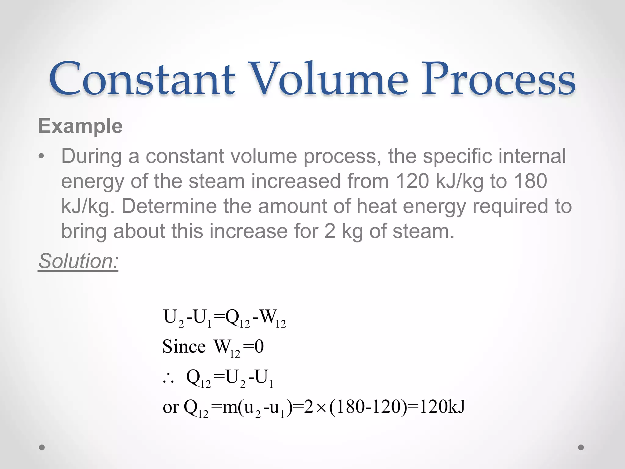 Constant Volume Process
Example
• During a constant volume process, the specific internal
energy of the steam increased from 120 kJ/kg to 180
kJ/kg. Determine the amount of heat energy required to
bring about this increase for 2 kg of steam.
Solution:
2 1 12 12
12
12 2 1
12 2 1
U -U =Q -W
Since W =0
Q =U -U
or Q =m(u -u )=2 (180-120)=120kJ


 