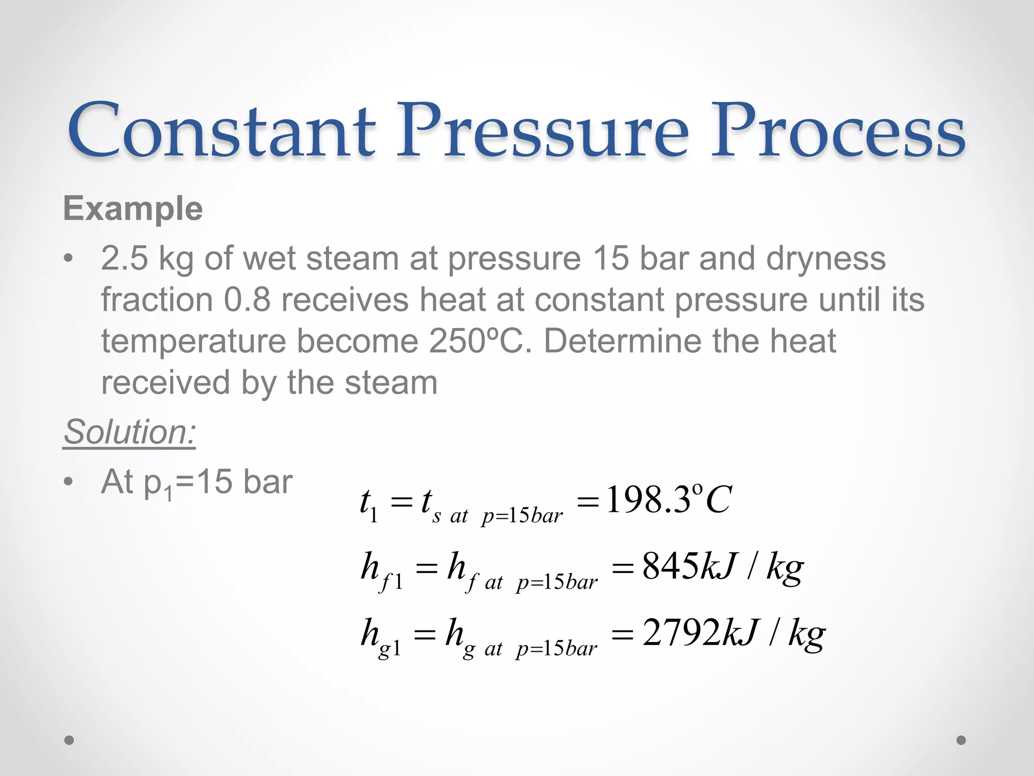 Constant Pressure Process
Example
• 2.5 kg of wet steam at pressure 15 bar and dryness
fraction 0.8 receives heat at constant pressure until its
temperature become 250ºC. Determine the heat
received by the steam
Solution:
• At p1=15 bar
1 15
1 15
1 15
198.3
845 /
2792 /
s at p bar
f f at p bar
g g at p bar
t t C
h h kJ kg
h h kJ kg



 
 
 
o
 