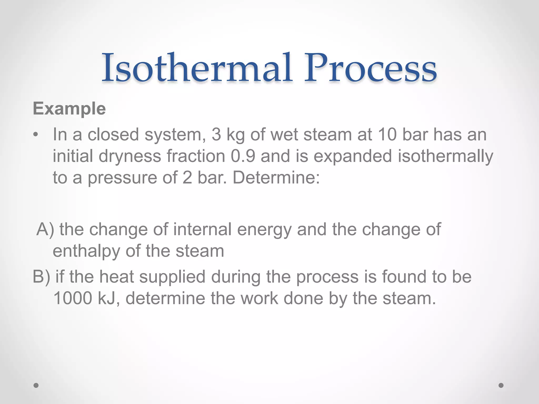 Isothermal Process
Example
• In a closed system, 3 kg of wet steam at 10 bar has an
initial dryness fraction 0.9 and is expanded isothermally
to a pressure of 2 bar. Determine:
A) the change of internal energy and the change of
enthalpy of the steam
B) if the heat supplied during the process is found to be
1000 kJ, determine the work done by the steam.
 