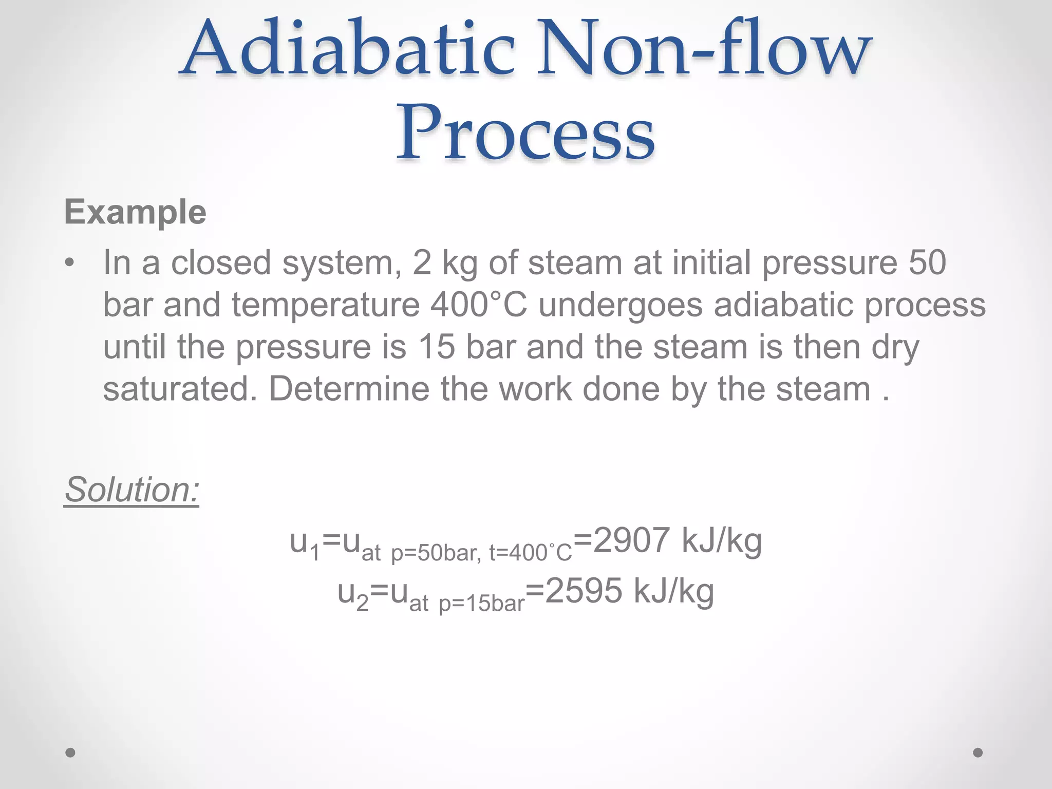 Adiabatic Non-flow
Process
Example
• In a closed system, 2 kg of steam at initial pressure 50
bar and temperature 400°C undergoes adiabatic process
until the pressure is 15 bar and the steam is then dry
saturated. Determine the work done by the steam .
Solution:
u1=uat p=50bar, t=400˚C=2907 kJ/kg
u2=uat p=15bar=2595 kJ/kg
 