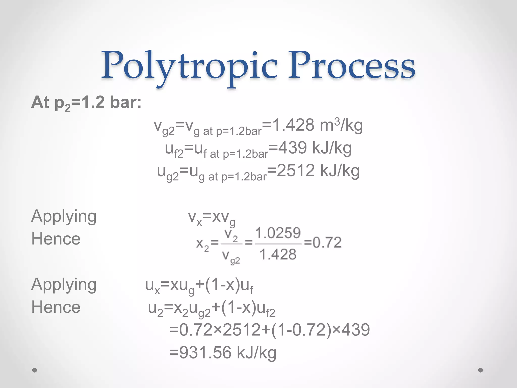 Polytropic Process
At p2=1.2 bar:
vg2=vg at p=1.2bar=1.428 m3/kg
uf2=uf at p=1.2bar=439 kJ/kg
ug2=ug at p=1.2bar=2512 kJ/kg
Applying vx=xvg
Hence
Applying ux=xug+(1-x)uf
Hence u2=x2ug2+(1-x)uf2
=0.72×2512+(1-0.72)×439
=931.56 kJ/kg
 