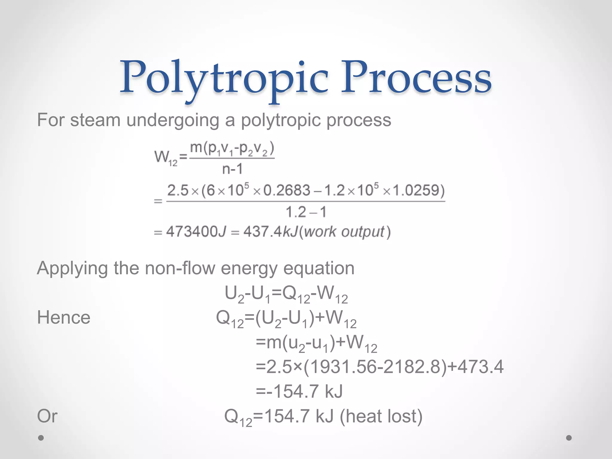 Polytropic Process
For steam undergoing a polytropic process
Applying the non-flow energy equation
U2-U1=Q12-W12
Hence Q12=(U2-U1)+W12
=m(u2-u1)+W12
=2.5×(1931.56-2182.8)+473.4
=-154.7 kJ
Or Q12=154.7 kJ (heat lost)
 